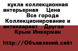 кукла коллекционная интерьерная  › Цена ­ 30 000 - Все города Коллекционирование и антиквариат » Другое   . Крым,Инкерман